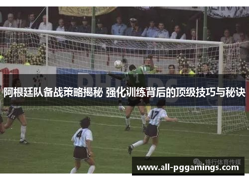 阿根廷队备战策略揭秘 强化训练背后的顶级技巧与秘诀