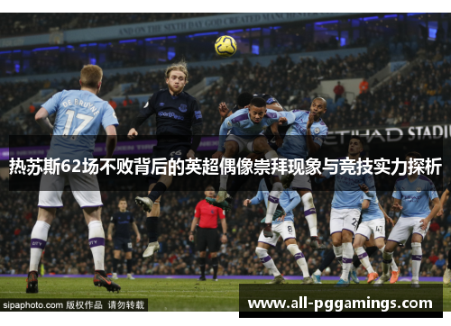热苏斯62场不败背后的英超偶像崇拜现象与竞技实力探析