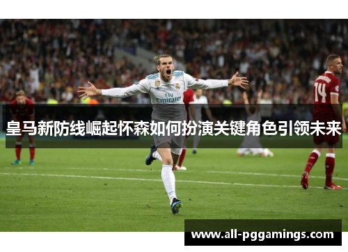 皇马新防线崛起怀森如何扮演关键角色引领未来
