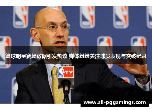篮球明星赛场数据引发热议 媒体纷纷关注球员表现与突破纪录